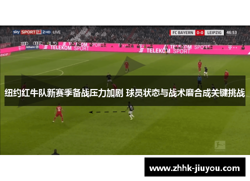 纽约红牛队新赛季备战压力加剧 球员状态与战术磨合成关键挑战