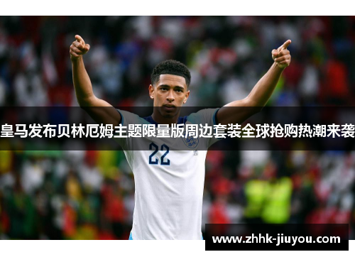 皇马发布贝林厄姆主题限量版周边套装全球抢购热潮来袭