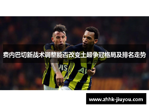 费内巴切新战术调整能否改变土超争冠格局及排名走势 费内巴切新战术调整能否改变土超争冠格局及排名走势
